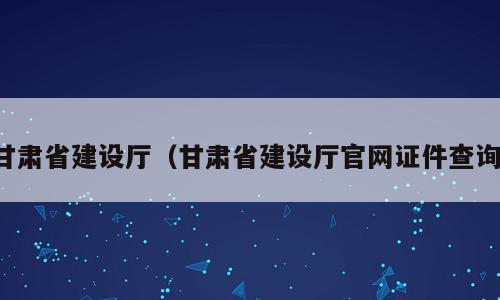 甘肃省建设厅（甘肃省建设厅官网证件查询）