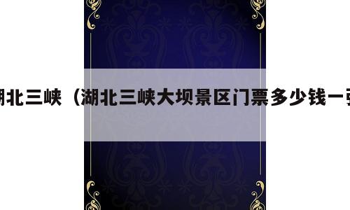 湖北三峡（湖北三峡大坝景区门票多少钱一张）