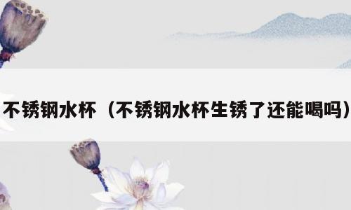 不锈钢水杯（不锈钢水杯生锈了还能喝吗）