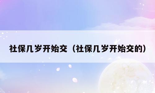 社保几岁开始交（社保几岁开始交的）
