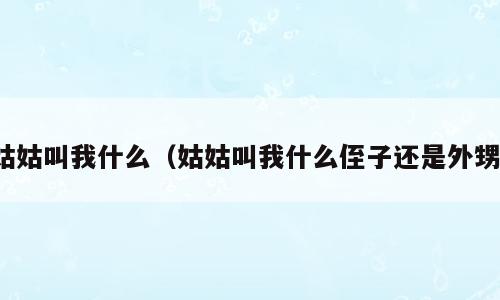 姑姑叫我什么（姑姑叫我什么侄子还是外甥）
