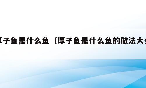 厚子鱼是什么鱼（厚子鱼是什么鱼的做法大全）