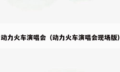 动力火车演唱会（动力火车演唱会现场版）