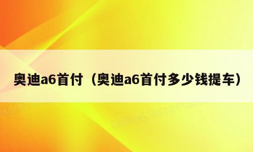 奥迪a6首付（奥迪a6首付多少钱提车）