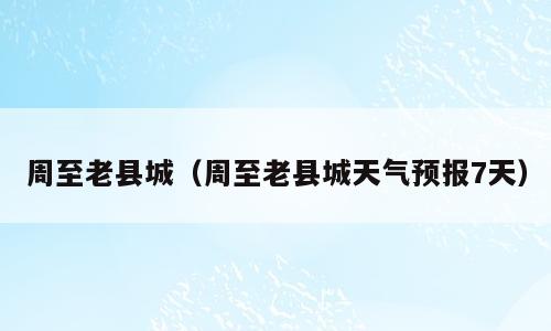 周至老县城（周至老县城天气预报7天）