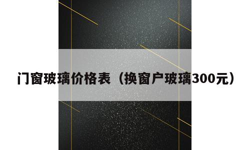 门窗玻璃价格表（换窗户玻璃300元）