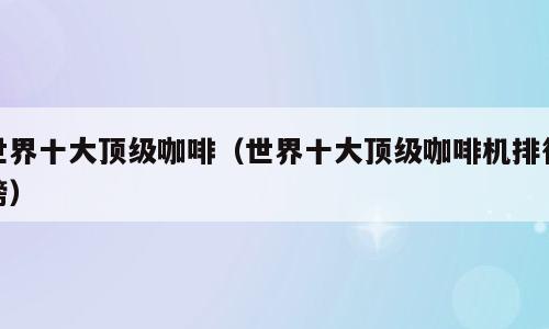 世界十大顶级咖啡（世界十大顶级咖啡机排行榜）