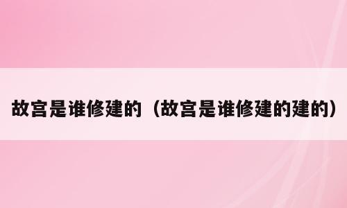 故宫是谁修建的（故宫是谁修建的建的）