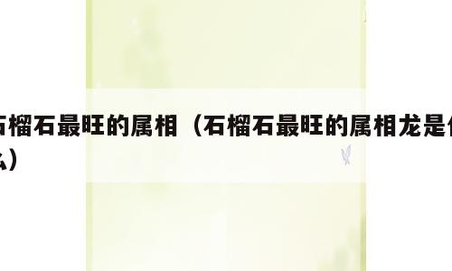 石榴石最旺的属相（石榴石最旺的属相龙是什么）