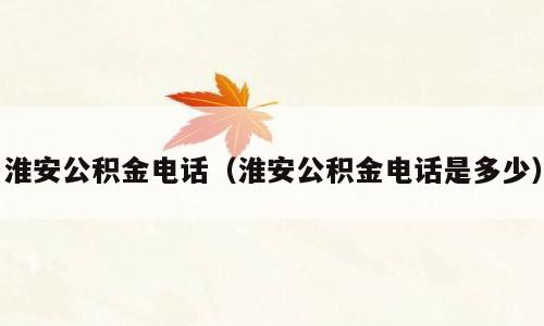 淮安公积金电话（淮安公积金电话是多少）