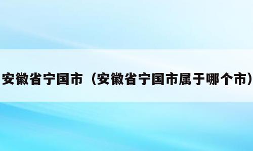 安徽省宁国市（安徽省宁国市属于哪个市）
