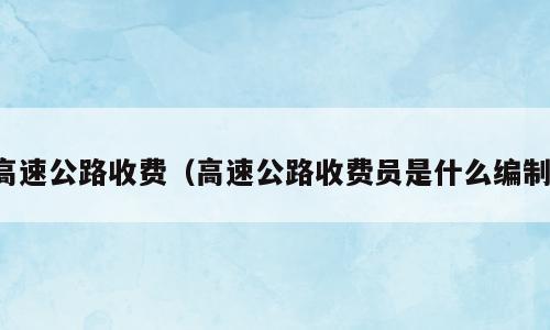 高速公路收费（高速公路收费员是什么编制）