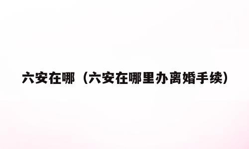 六安在哪（六安在哪里办离婚手续）