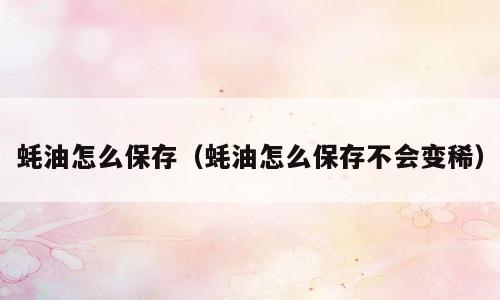 蚝油怎么保存（蚝油怎么保存不会变稀）