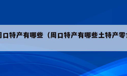 周口特产有哪些（周口特产有哪些土特产零食）