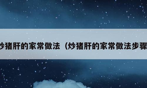 炒猪肝的家常做法（炒猪肝的家常做法步骤）
