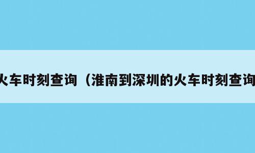 火车时刻查询（淮南到深圳的火车时刻查询）