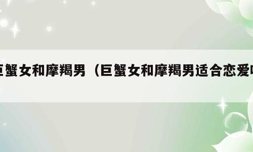 巨蟹女和摩羯男（巨蟹女和摩羯男适合恋爱吗）