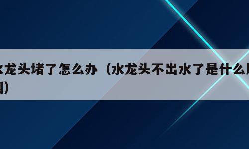 水龙头堵了怎么办（水龙头不出水了是什么原因）