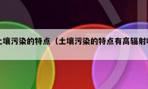 土壤污染的特点（土壤污染的特点有高辐射吗）
