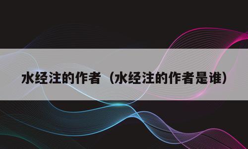 水经注的作者（水经注的作者是谁）