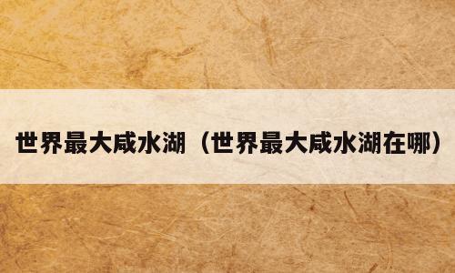 世界最大咸水湖（世界最大咸水湖在哪）