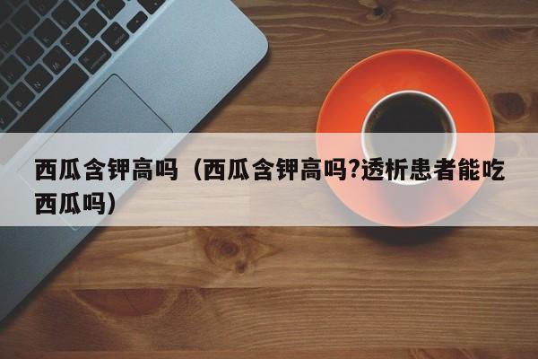 西瓜含钾高吗（西瓜含钾高吗?透析患者能吃西瓜吗）