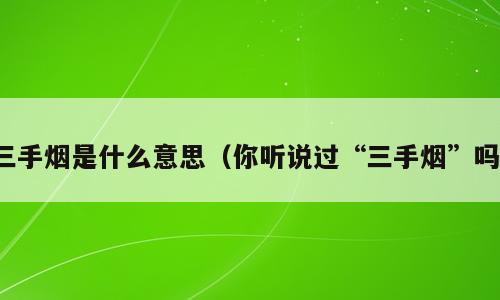 三手烟是什么意思（你听说过“三手烟”吗）