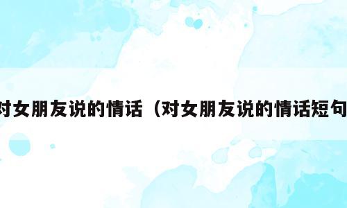 对女朋友说的情话（对女朋友说的情话短句）