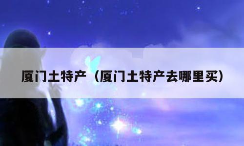 厦门土特产（厦门土特产去哪里买）