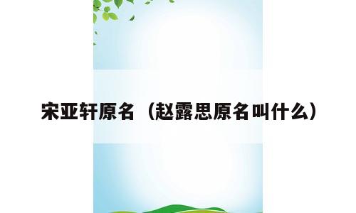 宋亚轩原名（赵露思原名叫什么）