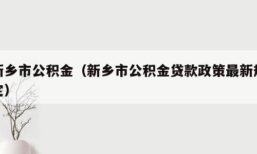新乡市公积金（新乡市公积金贷款政策最新规定）