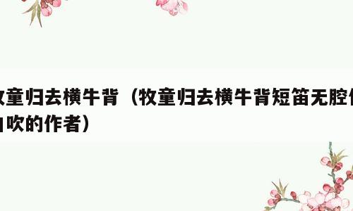牧童归去横牛背（牧童归去横牛背短笛无腔信口吹的作者）