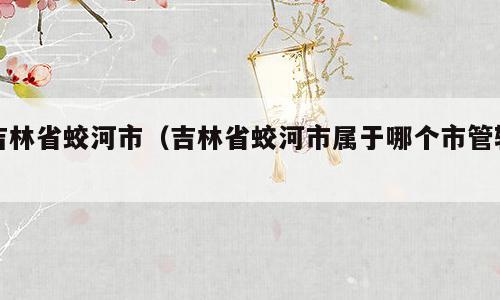 吉林省蛟河市（吉林省蛟河市属于哪个市管辖）
