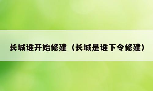 长城谁开始修建（长城是谁下令修建）