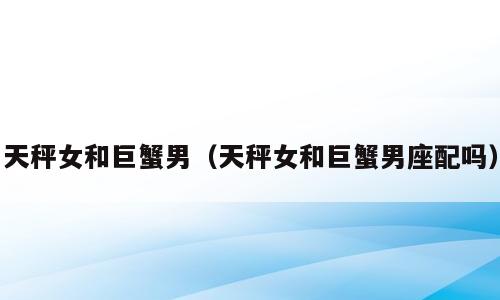 天秤女和巨蟹男（天秤女和巨蟹男座配吗）