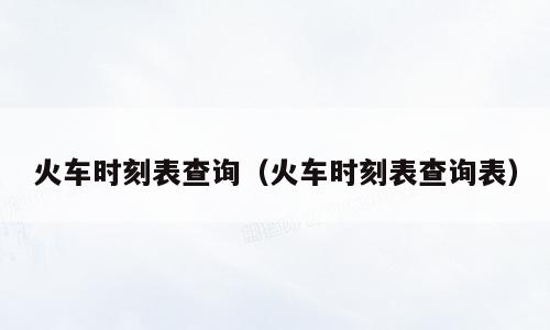 火车时刻表查询（火车时刻表查询表）