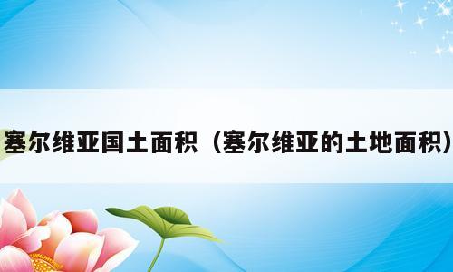 塞尔维亚国土面积（塞尔维亚的土地面积）