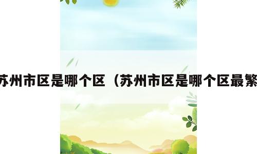 苏州市区是哪个区（苏州市区是哪个区最繁）