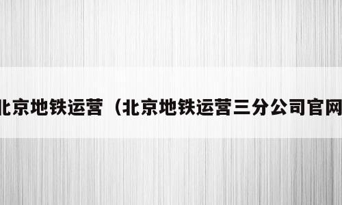 北京地铁运营（北京地铁运营三分公司官网）