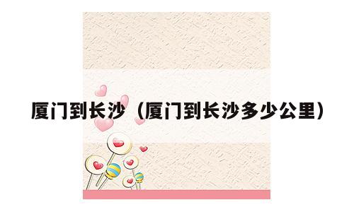 厦门到长沙（厦门到长沙多少公里）