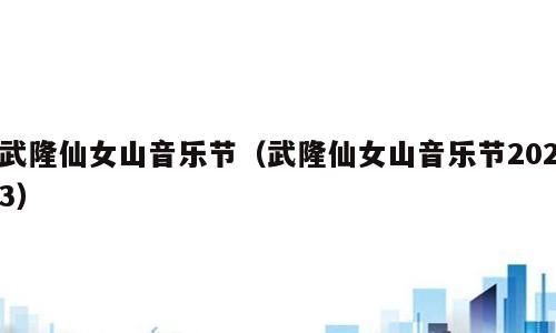 武隆仙女山音乐节（武隆仙女山音乐节2023）