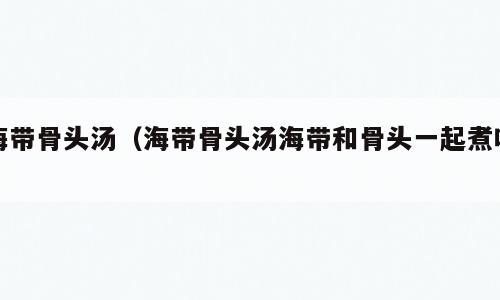 海带骨头汤（海带骨头汤海带和骨头一起煮吗）