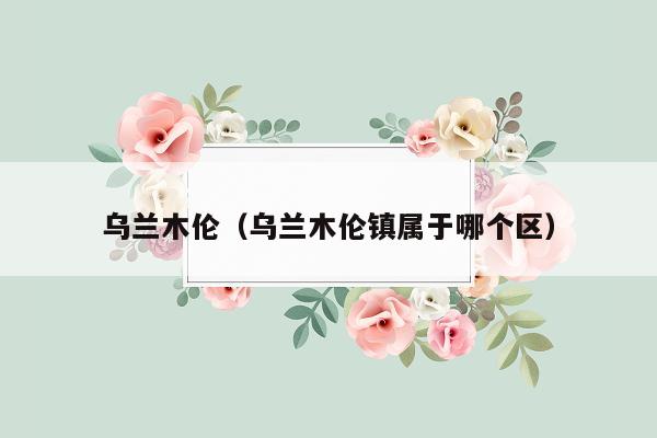 乌兰木伦（乌兰木伦镇属于哪个区）