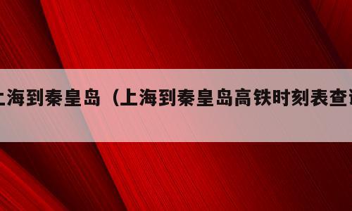 上海到秦皇岛（上海到秦皇岛高铁时刻表查询）