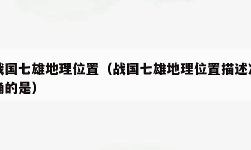 战国七雄地理位置（战国七雄地理位置描述准确的是）