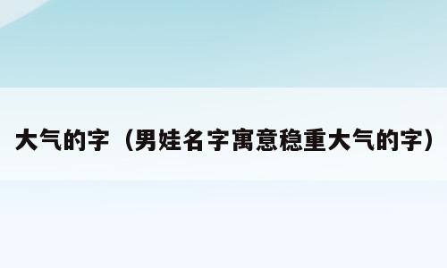 大气的字（男娃名字寓意稳重大气的字）