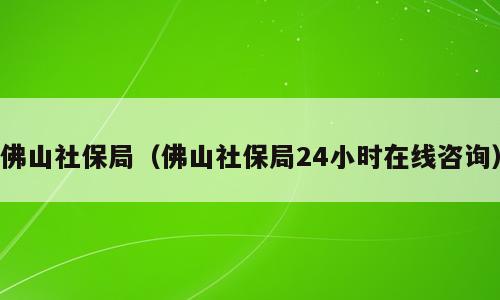 佛山社保局（佛山社保局24小时在线咨询）