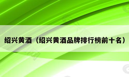 绍兴黄酒（绍兴黄酒品牌排行榜前十名）