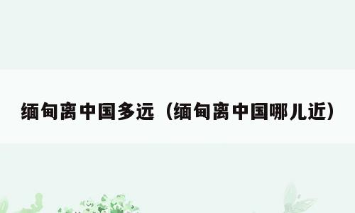 缅甸离中国多远（缅甸离中国哪儿近）